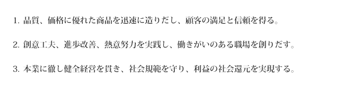 1.品質、価格に優れた商品を迅速に造りだし、顧客の満足と信頼を得る。2.創意工夫、進歩改善、熱意努力を実践し、働きがいのある職場を創りだす。3.本業に徹し健全経営を貫き、社会規範を守り、利益の社会還元を実現する。